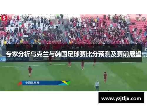 专家分析乌克兰与韩国足球赛比分预测及赛前展望